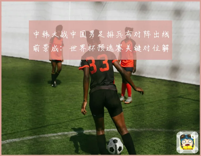 中韩大战中国男足排兵布对阵出线前景成：世界杯预选赛关键对位解读