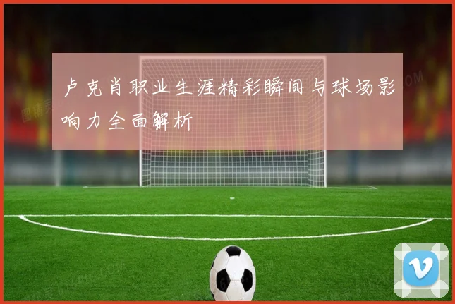 卢克肖职业生涯精彩瞬间与球场影响力全面解析