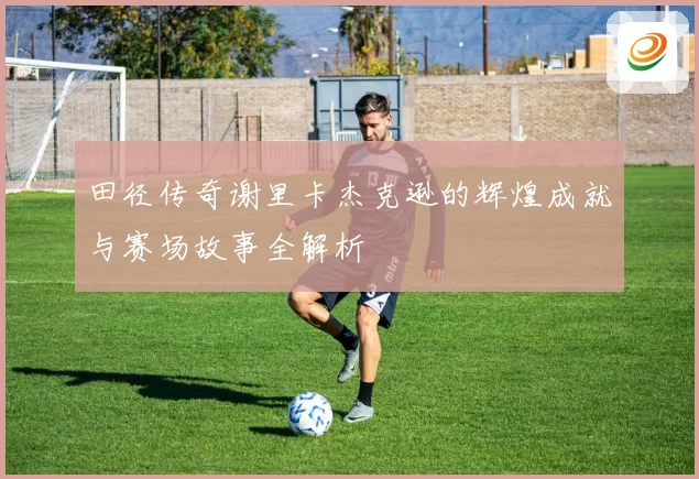 田径传奇谢里卡杰克逊的辉煌成就与赛场故事全解析