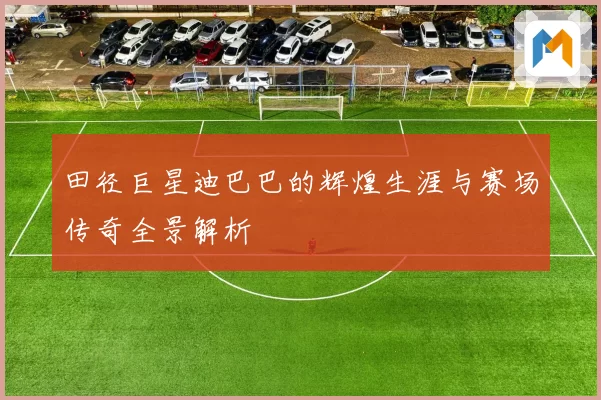 田径巨星迪巴巴的辉煌生涯与赛场传奇全景解析