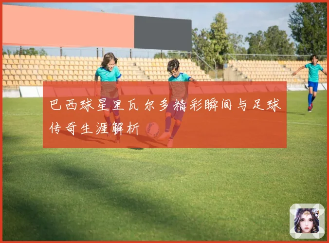 巴西球星里瓦尔多精彩瞬间与足球传奇生涯解析