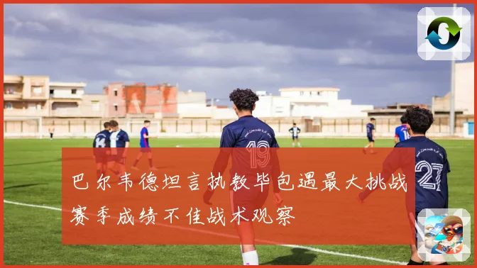 巴尔韦德坦言执教毕包遇最大挑战赛季成绩不佳战术观察