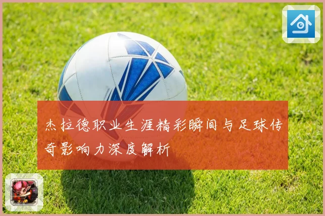 杰拉德职业生涯精彩瞬间与足球传奇影响力深度解析