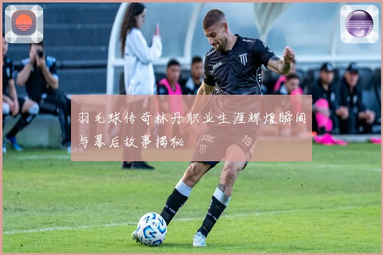羽毛球传奇林丹职业生涯辉煌瞬间与幕后故事揭秘
