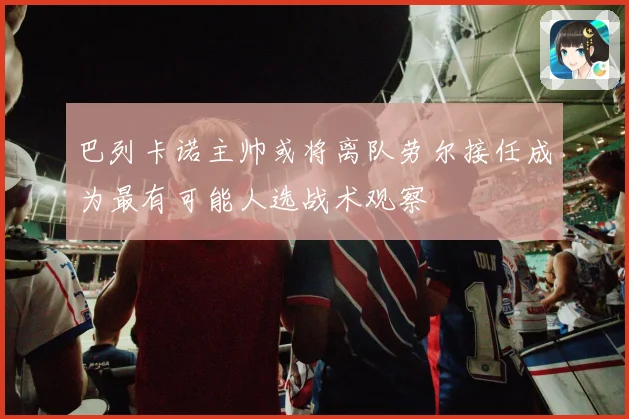 巴列卡诺主帅或将离队劳尔接任成为最有可能人选战术观察