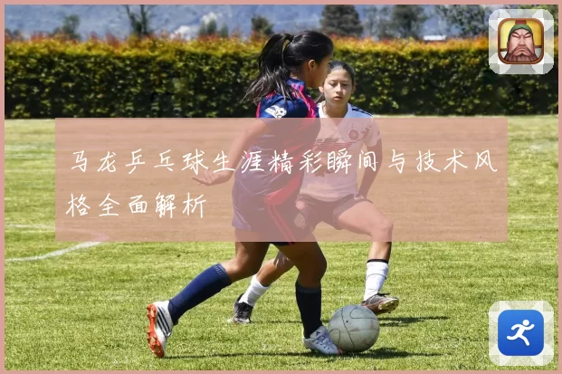 马龙乒乓球生涯精彩瞬间与技术风格全面解析
