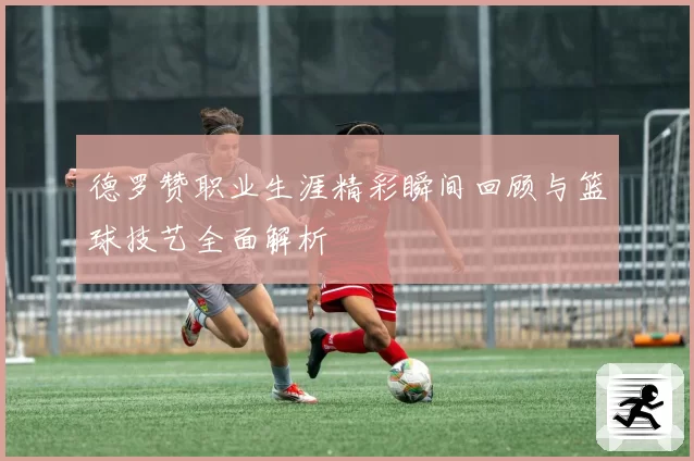 德罗赞职业生涯精彩瞬间回顾与篮球技艺全面解析