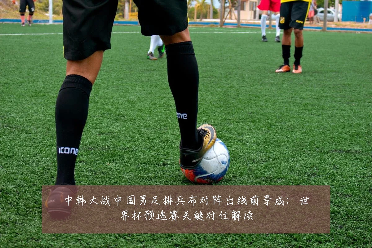 中韩大战中国男足排兵布对阵出线前景成:世界杯预选赛关键对位解读