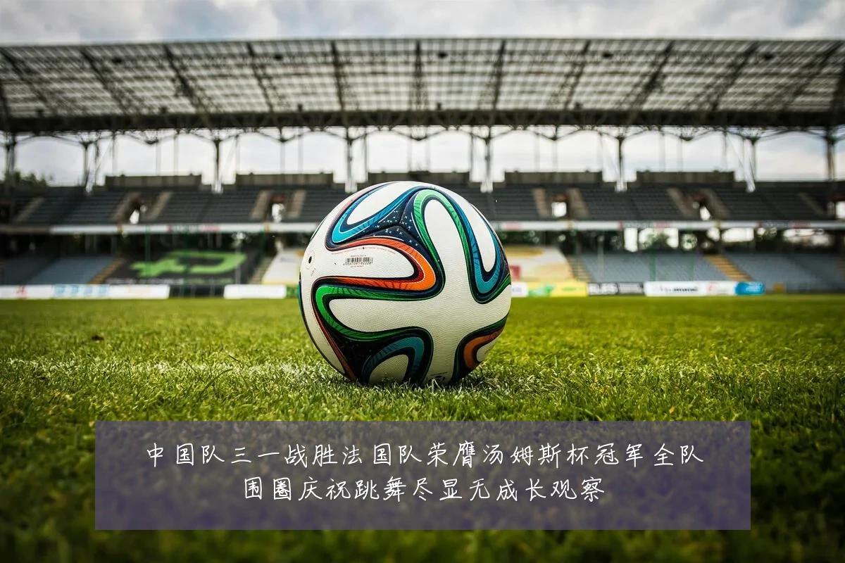 中国队三一战胜法国队荣膺汤姆斯杯冠军全队围圈庆祝跳舞尽显无成长观察