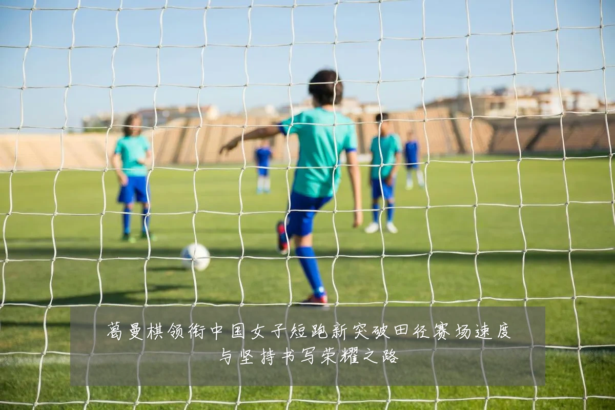 葛曼棋领衔中国女子短跑新突破田径赛场速度与坚持书写荣耀之路