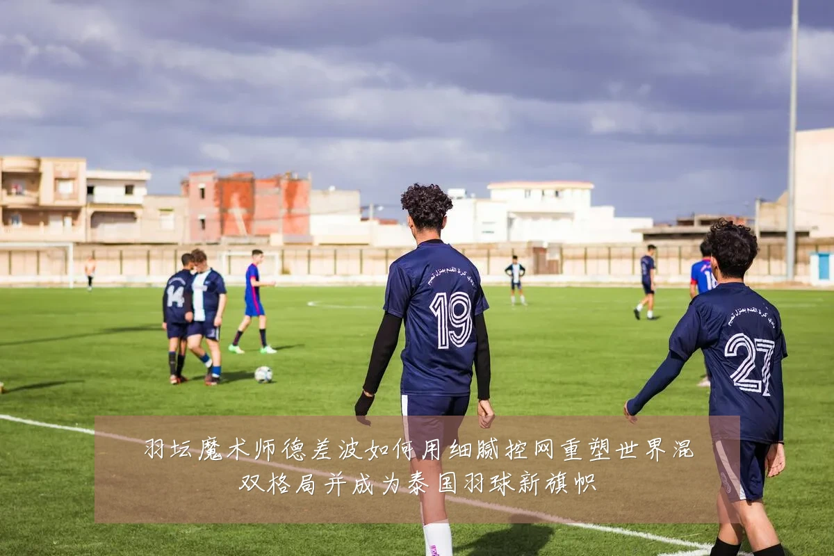 羽坛魔术师德差波如何用细腻控网重塑世界混双格局并成为泰国羽球新旗帜