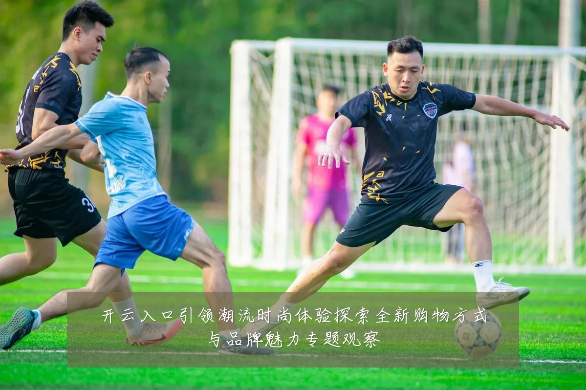 开云入口引领潮流时尚体验探索全新购物方式与品牌魅力专题观察